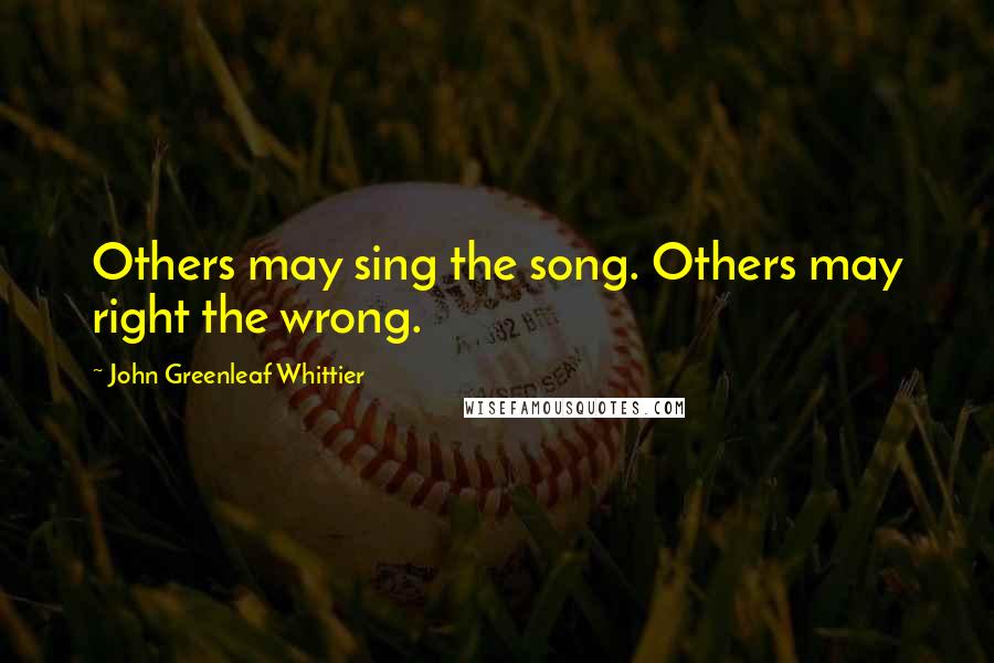 John Greenleaf Whittier Quotes: Others may sing the song. Others may right the wrong.