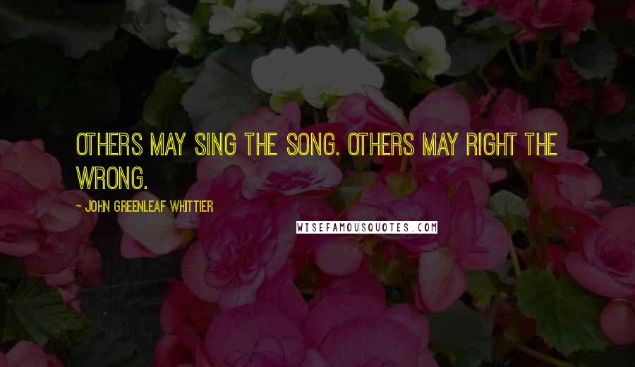 John Greenleaf Whittier Quotes: Others may sing the song. Others may right the wrong.