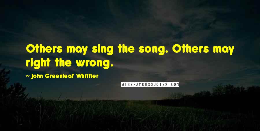 John Greenleaf Whittier Quotes: Others may sing the song. Others may right the wrong.