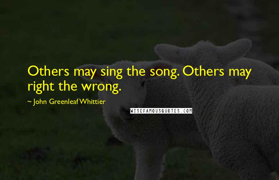 John Greenleaf Whittier Quotes: Others may sing the song. Others may right the wrong.