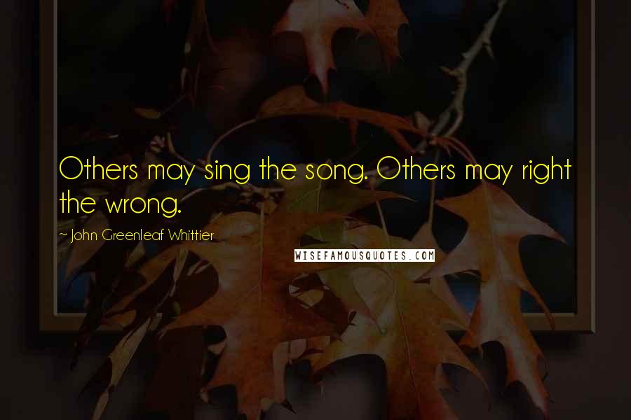 John Greenleaf Whittier Quotes: Others may sing the song. Others may right the wrong.