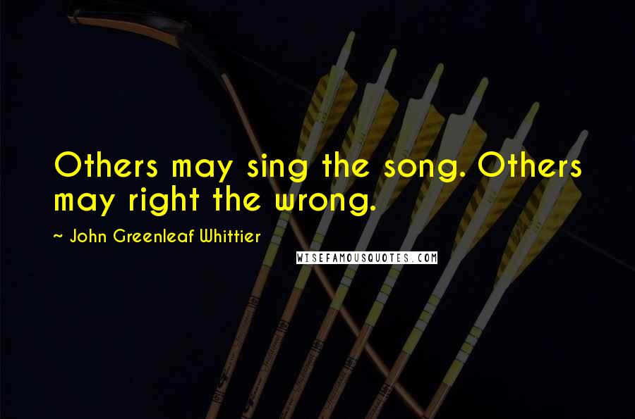 John Greenleaf Whittier Quotes: Others may sing the song. Others may right the wrong.