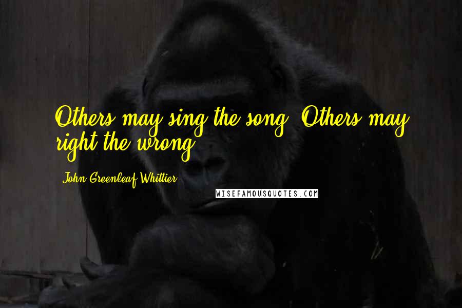 John Greenleaf Whittier Quotes: Others may sing the song. Others may right the wrong.