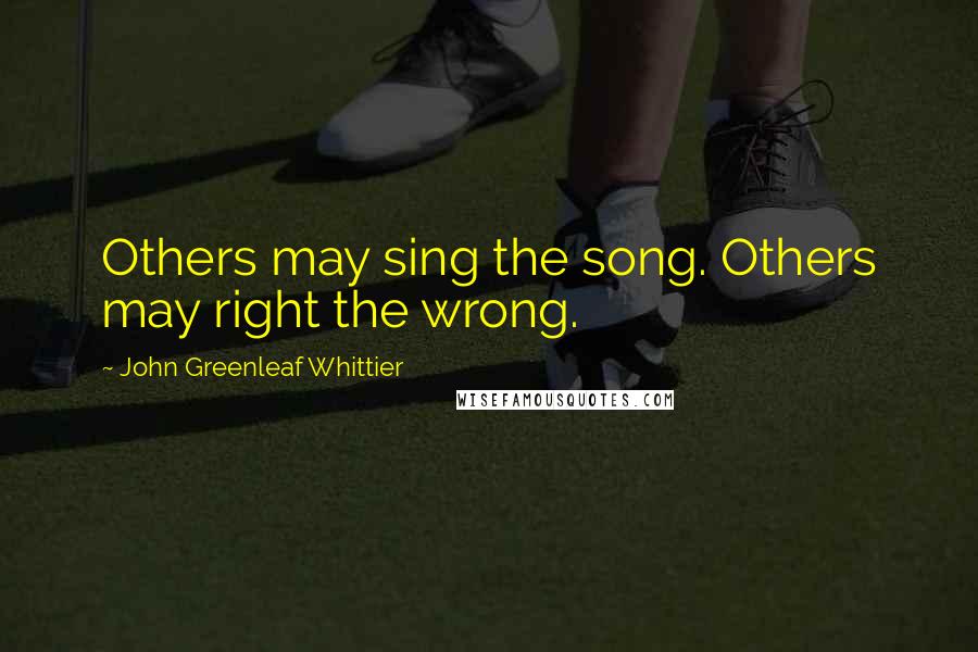 John Greenleaf Whittier Quotes: Others may sing the song. Others may right the wrong.