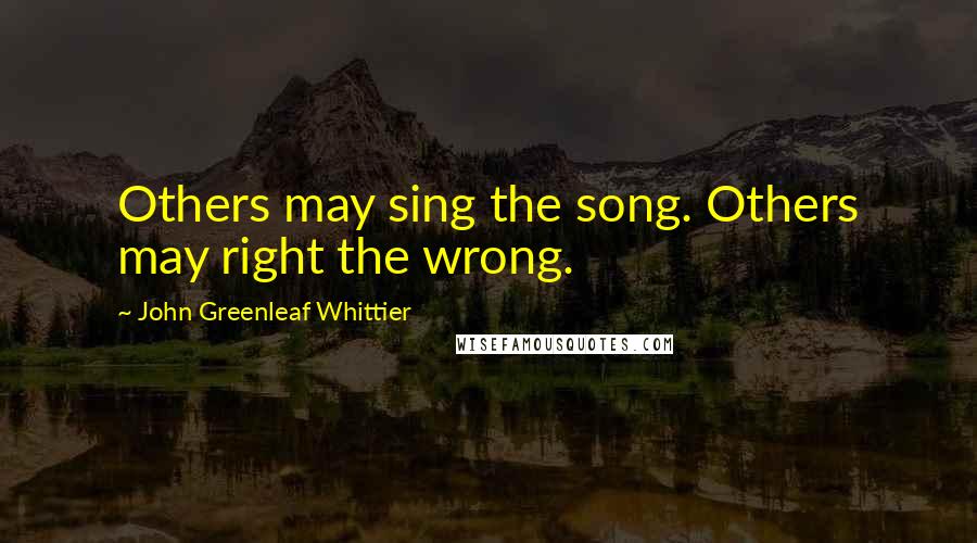 John Greenleaf Whittier Quotes: Others may sing the song. Others may right the wrong.