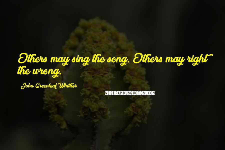 John Greenleaf Whittier Quotes: Others may sing the song. Others may right the wrong.