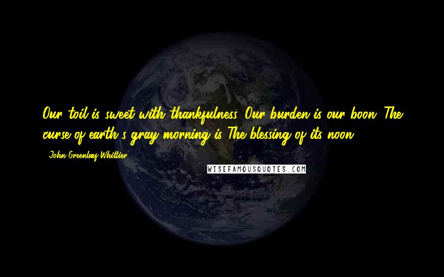 John Greenleaf Whittier Quotes: Our toil is sweet with thankfulness, Our burden is our boon; The curse of earth's gray morning is The blessing of its noon.