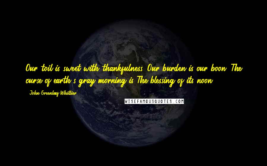 John Greenleaf Whittier Quotes: Our toil is sweet with thankfulness, Our burden is our boon; The curse of earth's gray morning is The blessing of its noon.