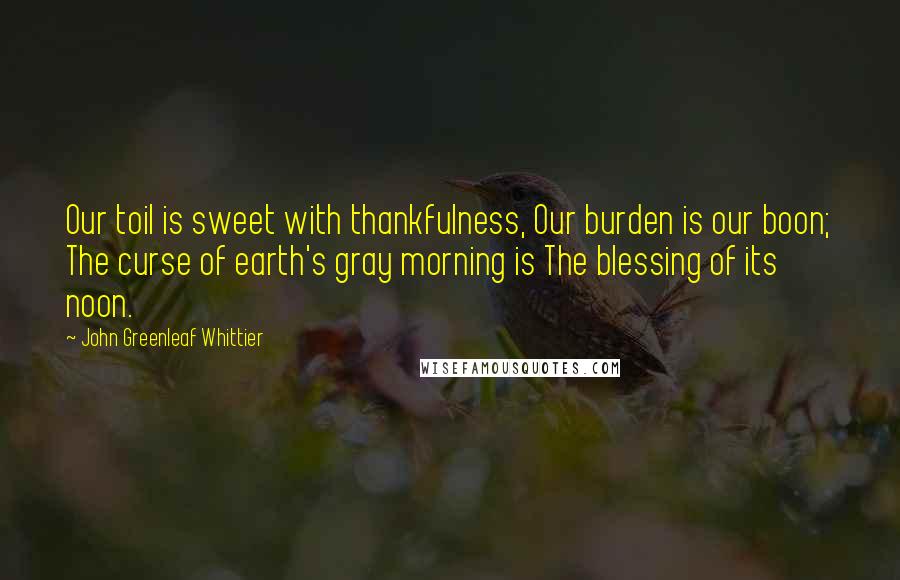 John Greenleaf Whittier Quotes: Our toil is sweet with thankfulness, Our burden is our boon; The curse of earth's gray morning is The blessing of its noon.