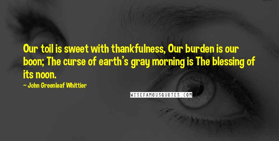 John Greenleaf Whittier Quotes: Our toil is sweet with thankfulness, Our burden is our boon; The curse of earth's gray morning is The blessing of its noon.