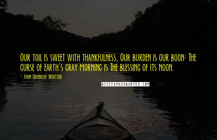 John Greenleaf Whittier Quotes: Our toil is sweet with thankfulness, Our burden is our boon; The curse of earth's gray morning is The blessing of its noon.