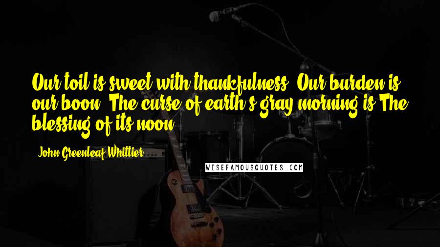 John Greenleaf Whittier Quotes: Our toil is sweet with thankfulness, Our burden is our boon; The curse of earth's gray morning is The blessing of its noon.