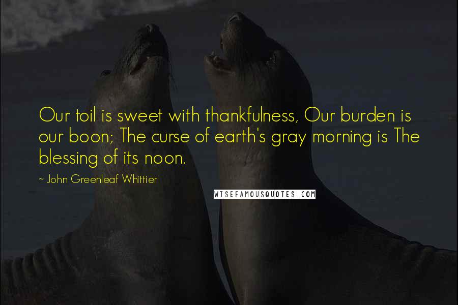 John Greenleaf Whittier Quotes: Our toil is sweet with thankfulness, Our burden is our boon; The curse of earth's gray morning is The blessing of its noon.