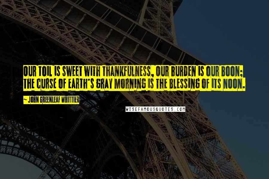 John Greenleaf Whittier Quotes: Our toil is sweet with thankfulness, Our burden is our boon; The curse of earth's gray morning is The blessing of its noon.