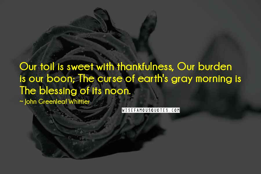 John Greenleaf Whittier Quotes: Our toil is sweet with thankfulness, Our burden is our boon; The curse of earth's gray morning is The blessing of its noon.