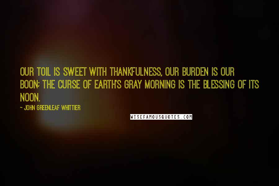 John Greenleaf Whittier Quotes: Our toil is sweet with thankfulness, Our burden is our boon; The curse of earth's gray morning is The blessing of its noon.