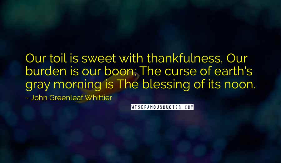 John Greenleaf Whittier Quotes: Our toil is sweet with thankfulness, Our burden is our boon; The curse of earth's gray morning is The blessing of its noon.