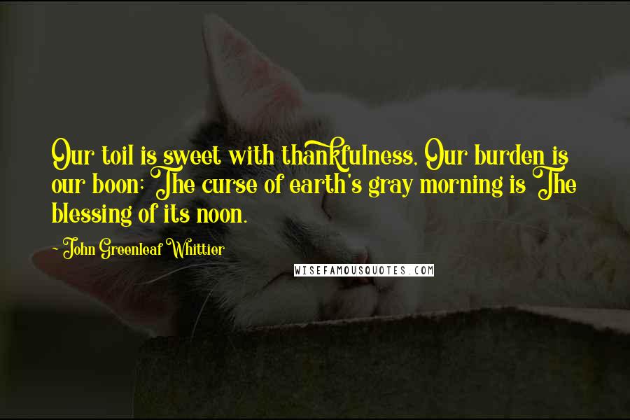 John Greenleaf Whittier Quotes: Our toil is sweet with thankfulness, Our burden is our boon; The curse of earth's gray morning is The blessing of its noon.