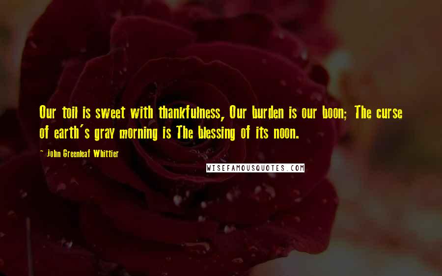 John Greenleaf Whittier Quotes: Our toil is sweet with thankfulness, Our burden is our boon; The curse of earth's gray morning is The blessing of its noon.