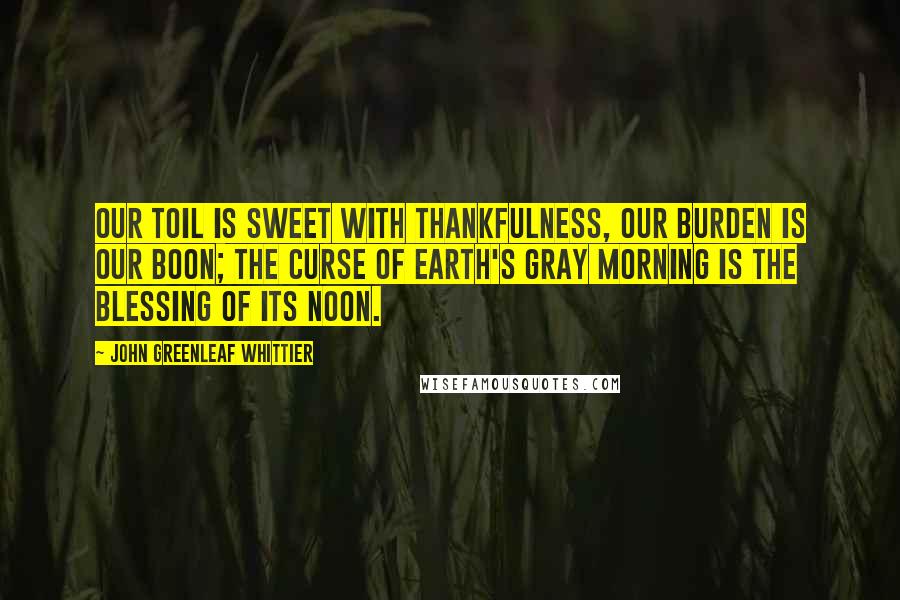 John Greenleaf Whittier Quotes: Our toil is sweet with thankfulness, Our burden is our boon; The curse of earth's gray morning is The blessing of its noon.