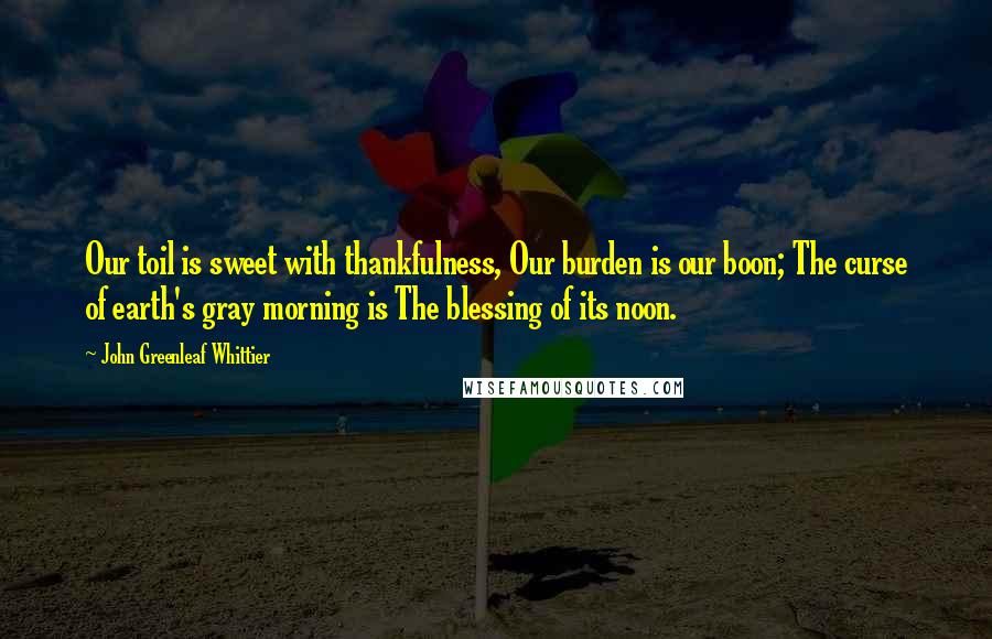 John Greenleaf Whittier Quotes: Our toil is sweet with thankfulness, Our burden is our boon; The curse of earth's gray morning is The blessing of its noon.