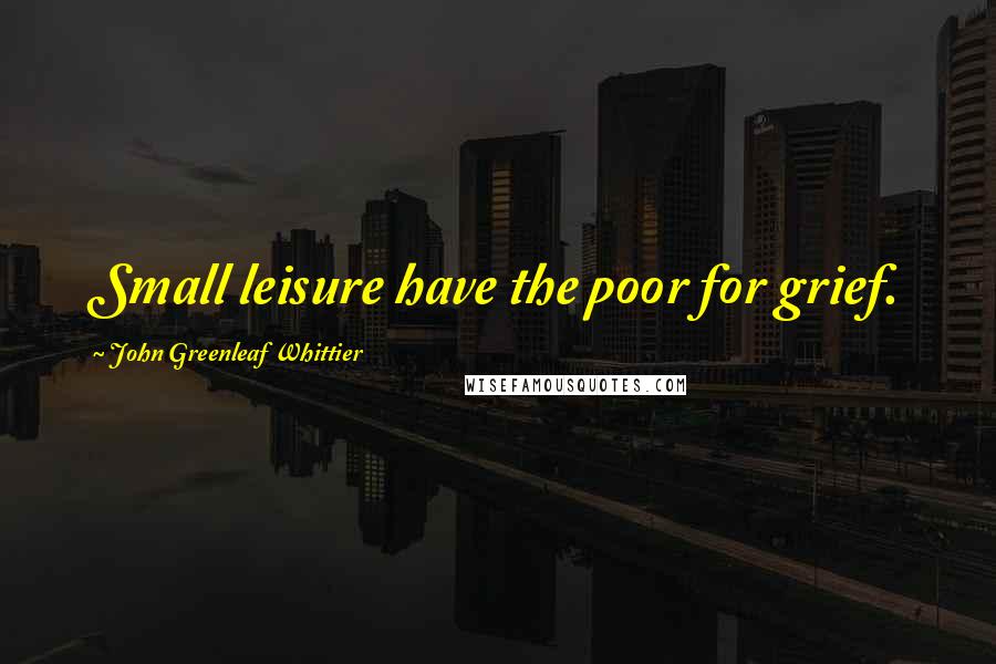 John Greenleaf Whittier Quotes: Small leisure have the poor for grief.