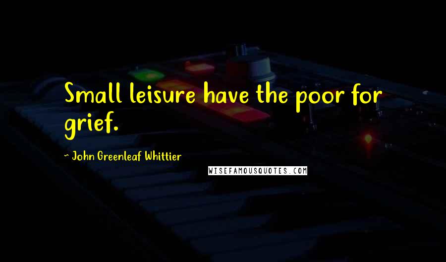 John Greenleaf Whittier Quotes: Small leisure have the poor for grief.