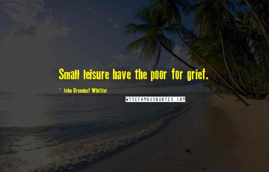 John Greenleaf Whittier Quotes: Small leisure have the poor for grief.