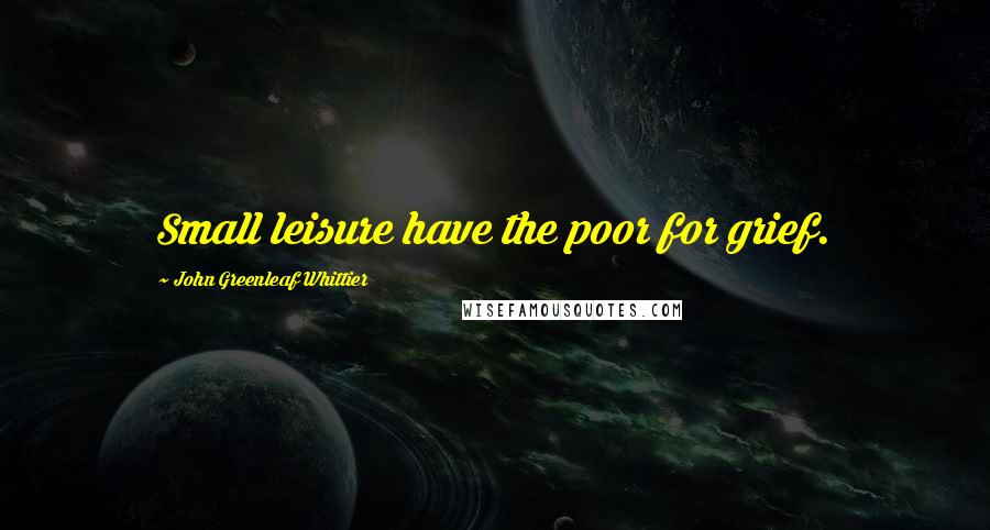John Greenleaf Whittier Quotes: Small leisure have the poor for grief.