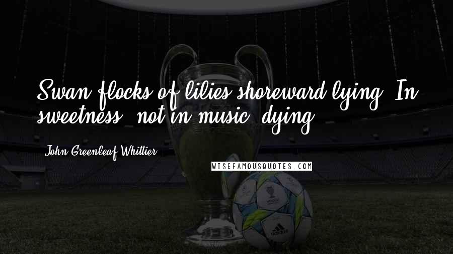 John Greenleaf Whittier Quotes: Swan flocks of lilies shoreward lying, In sweetness, not in music, dying.