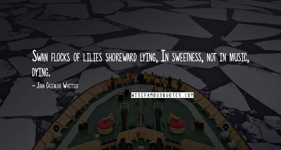 John Greenleaf Whittier Quotes: Swan flocks of lilies shoreward lying, In sweetness, not in music, dying.