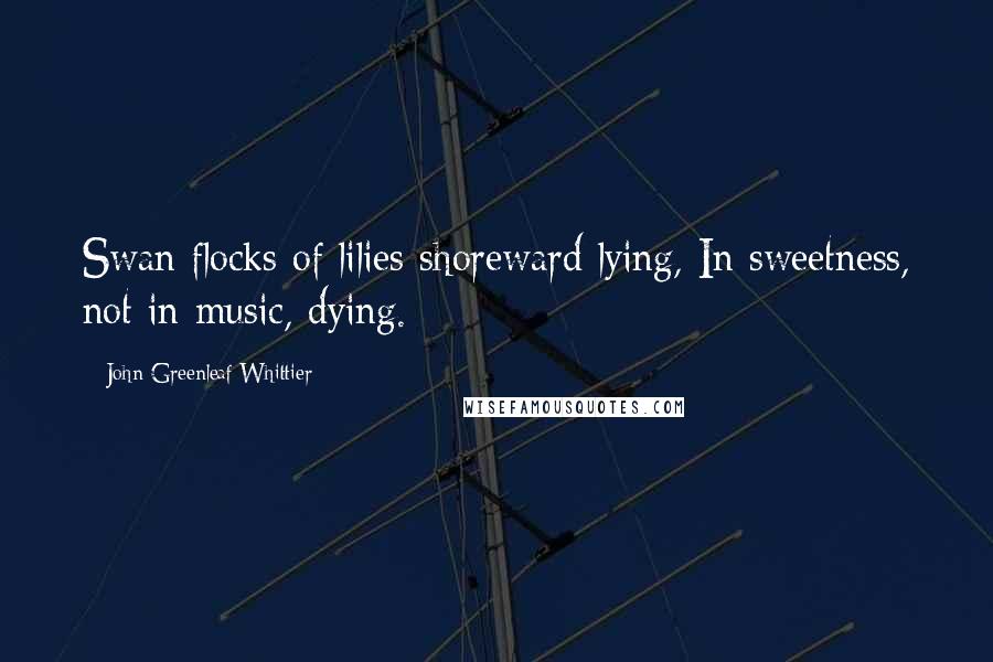 John Greenleaf Whittier Quotes: Swan flocks of lilies shoreward lying, In sweetness, not in music, dying.