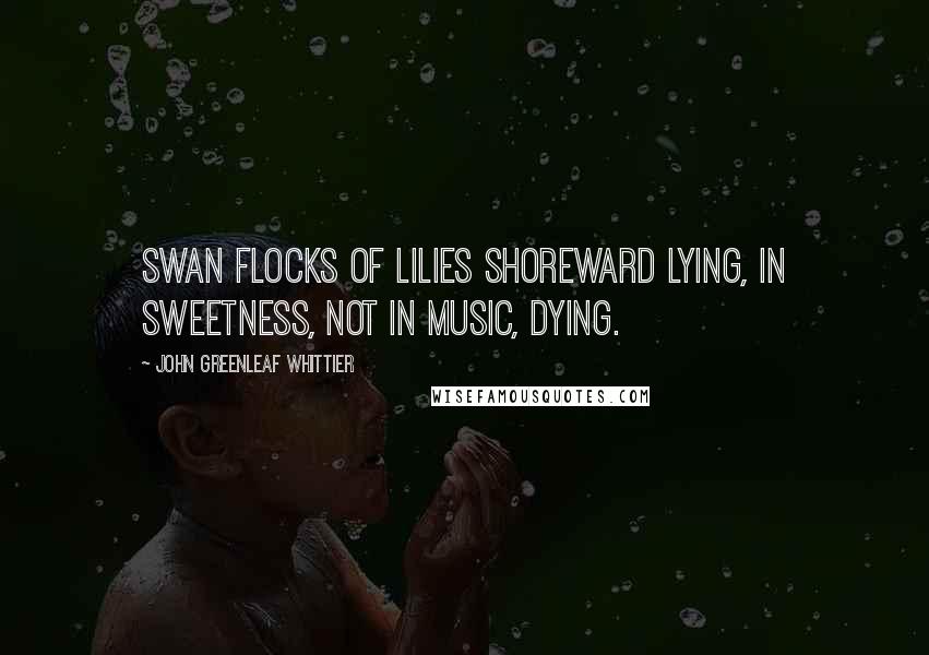 John Greenleaf Whittier Quotes: Swan flocks of lilies shoreward lying, In sweetness, not in music, dying.