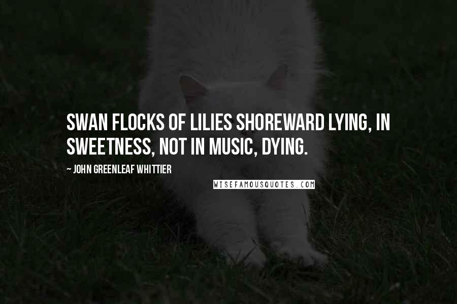 John Greenleaf Whittier Quotes: Swan flocks of lilies shoreward lying, In sweetness, not in music, dying.