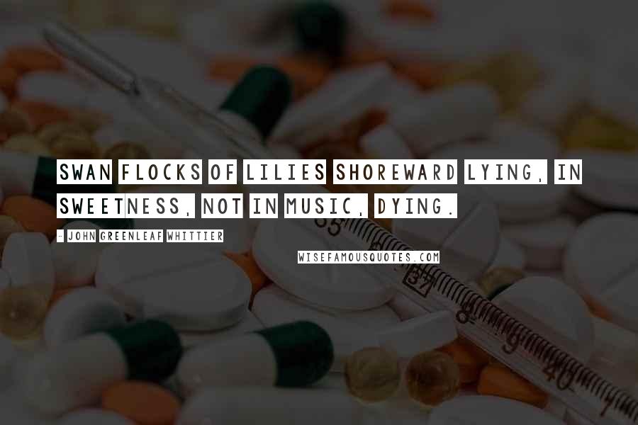 John Greenleaf Whittier Quotes: Swan flocks of lilies shoreward lying, In sweetness, not in music, dying.