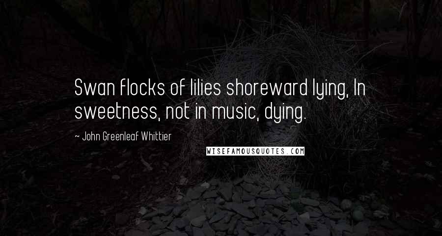 John Greenleaf Whittier Quotes: Swan flocks of lilies shoreward lying, In sweetness, not in music, dying.