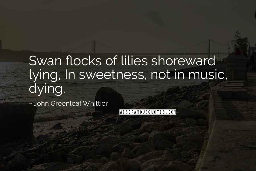 John Greenleaf Whittier Quotes: Swan flocks of lilies shoreward lying, In sweetness, not in music, dying.