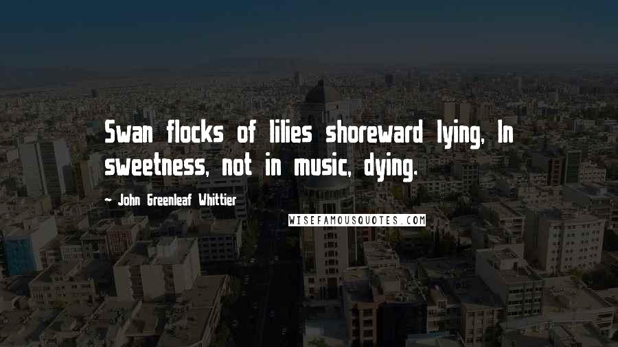 John Greenleaf Whittier Quotes: Swan flocks of lilies shoreward lying, In sweetness, not in music, dying.