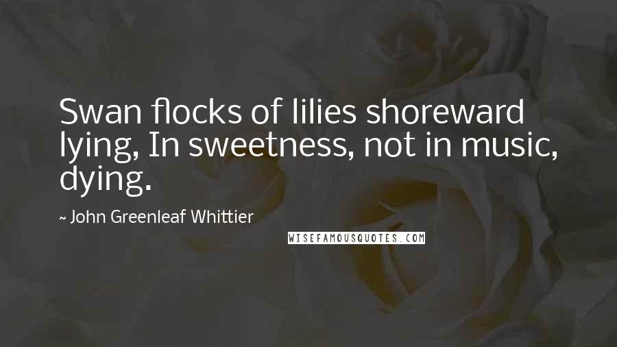 John Greenleaf Whittier Quotes: Swan flocks of lilies shoreward lying, In sweetness, not in music, dying.