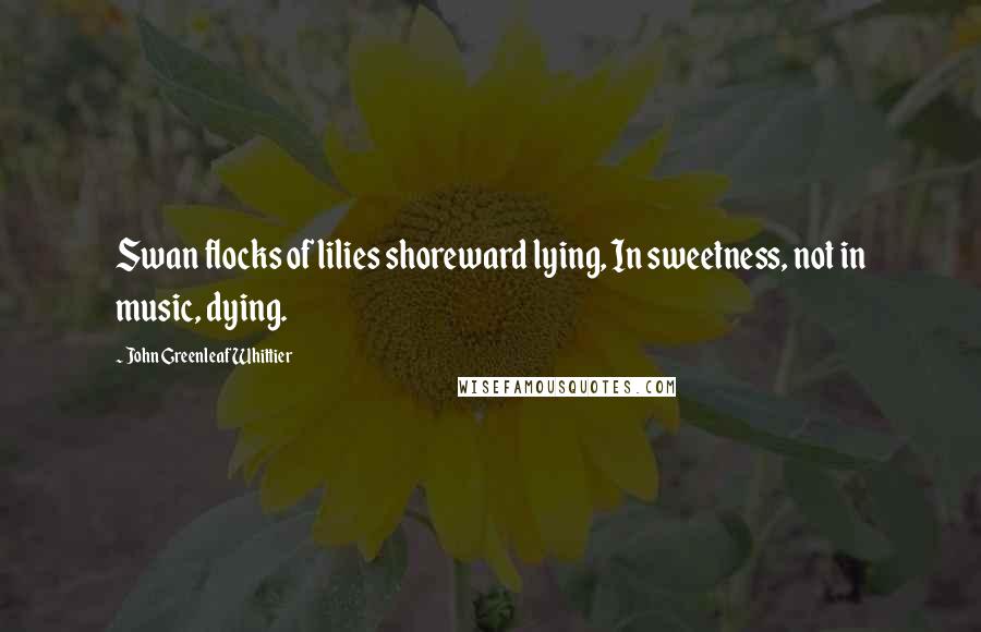 John Greenleaf Whittier Quotes: Swan flocks of lilies shoreward lying, In sweetness, not in music, dying.