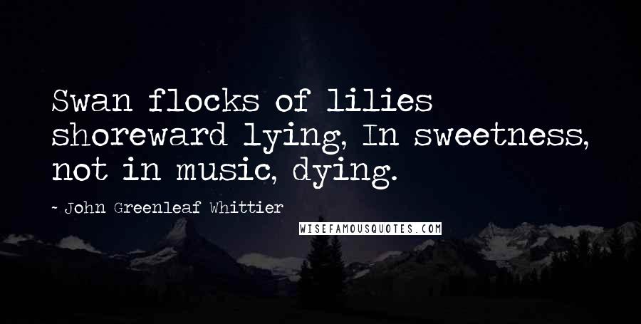 John Greenleaf Whittier Quotes: Swan flocks of lilies shoreward lying, In sweetness, not in music, dying.