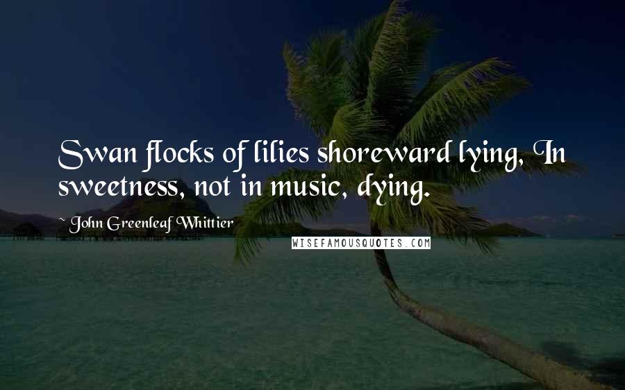 John Greenleaf Whittier Quotes: Swan flocks of lilies shoreward lying, In sweetness, not in music, dying.