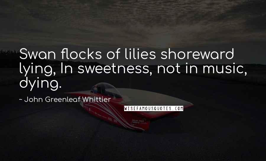 John Greenleaf Whittier Quotes: Swan flocks of lilies shoreward lying, In sweetness, not in music, dying.