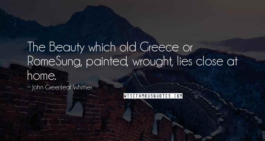 John Greenleaf Whittier Quotes: The Beauty which old Greece or RomeSung, painted, wrought, lies close at home.