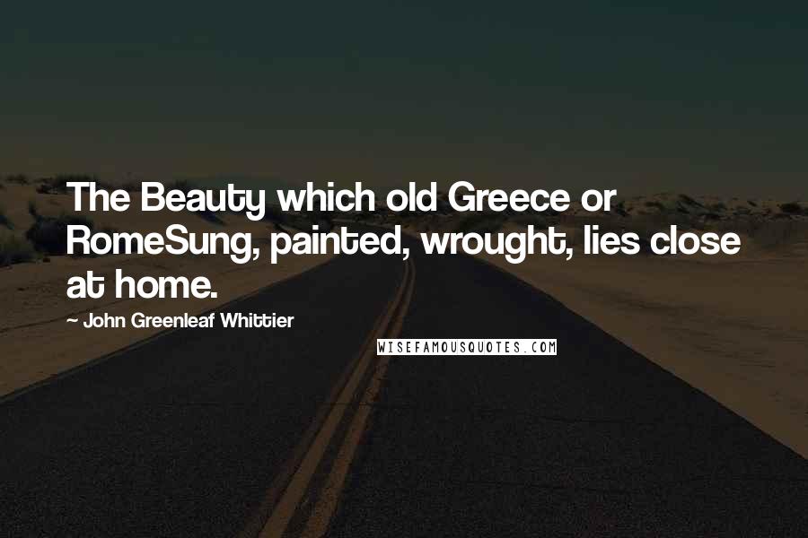 John Greenleaf Whittier Quotes: The Beauty which old Greece or RomeSung, painted, wrought, lies close at home.