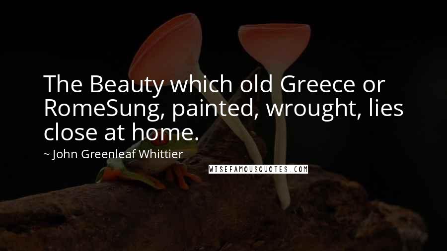 John Greenleaf Whittier Quotes: The Beauty which old Greece or RomeSung, painted, wrought, lies close at home.