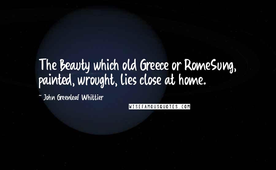 John Greenleaf Whittier Quotes: The Beauty which old Greece or RomeSung, painted, wrought, lies close at home.