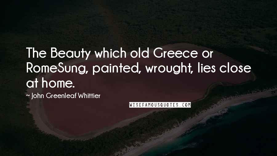 John Greenleaf Whittier Quotes: The Beauty which old Greece or RomeSung, painted, wrought, lies close at home.