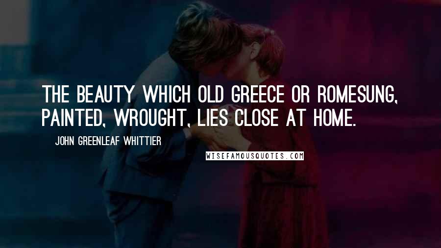 John Greenleaf Whittier Quotes: The Beauty which old Greece or RomeSung, painted, wrought, lies close at home.