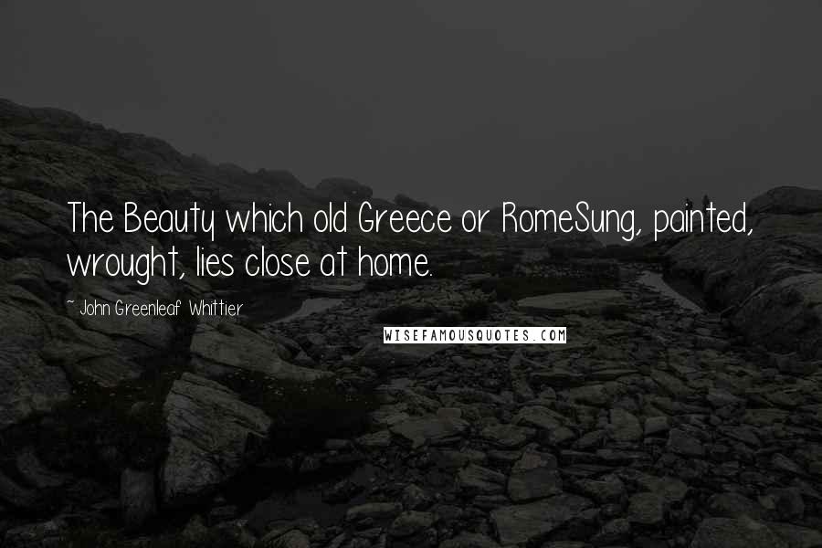 John Greenleaf Whittier Quotes: The Beauty which old Greece or RomeSung, painted, wrought, lies close at home.